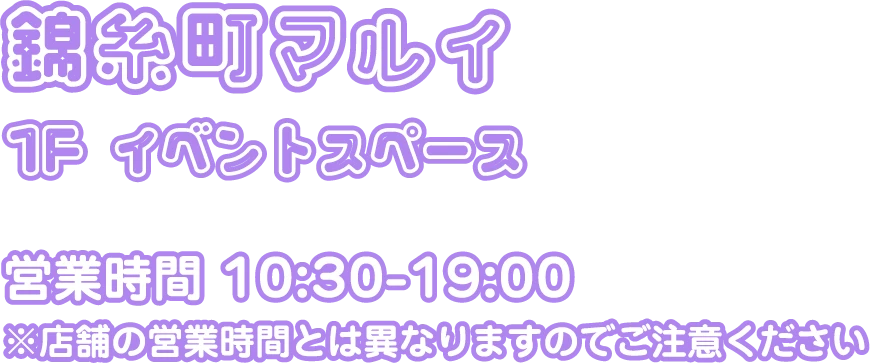 錦糸町マルイ 1F イベントスペース。営業時間：10:30-19:00 ※店舗の営業時間とは異なりますのでご注意ください
