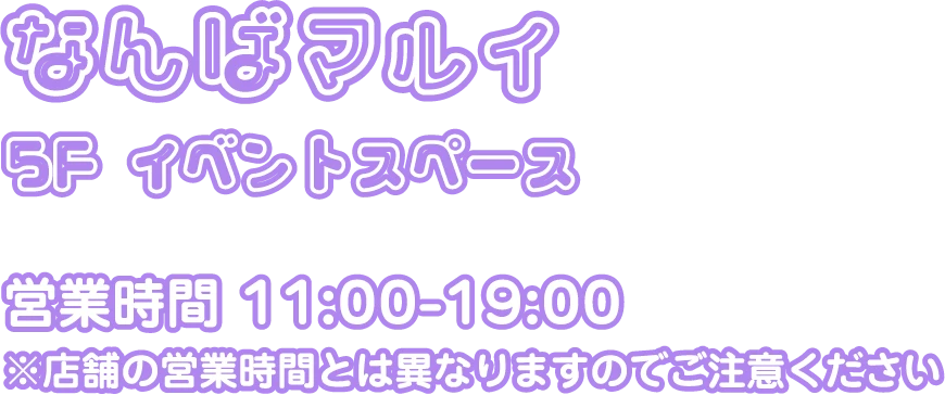 なんばマルイ 5F イベントスペース 営業時間：11:00-19:00 ※店舗の営業時間とは異なりますのでご注意ください